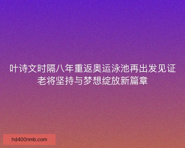 叶诗文时隔八年重返奥运泳池再出发见证老将坚持与梦想绽放新篇章