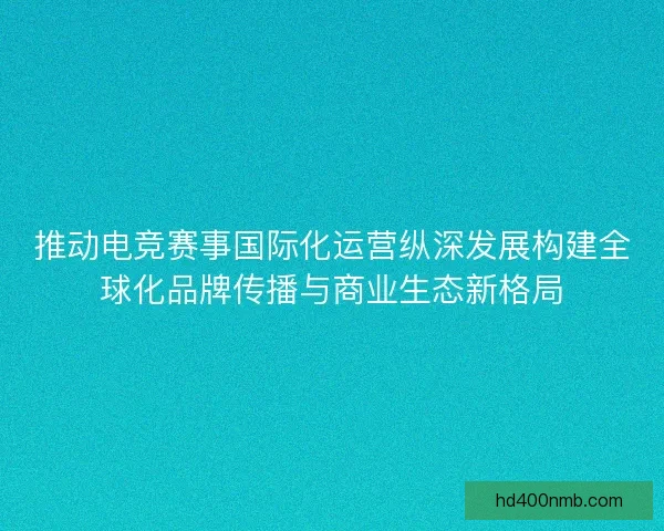 推动电竞赛事国际化运营纵深发展构建全球化品牌传播与商业生态新格局