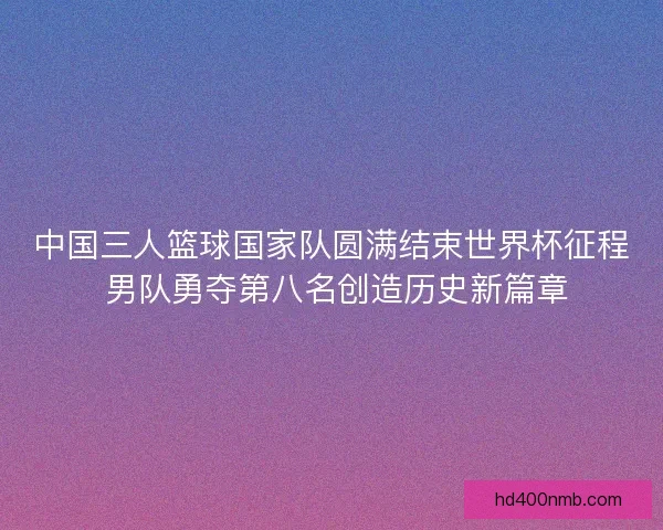 中国三人篮球国家队圆满结束世界杯征程 男队勇夺第八名创造历史新篇章