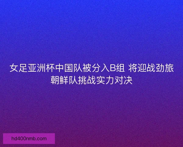 女足亚洲杯中国队被分入B组 将迎战劲旅朝鲜队挑战实力对决